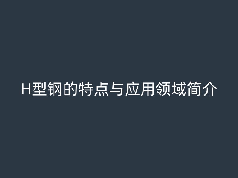 H型鋼的特點(diǎn)與應(yīng)用領(lǐng)域簡介