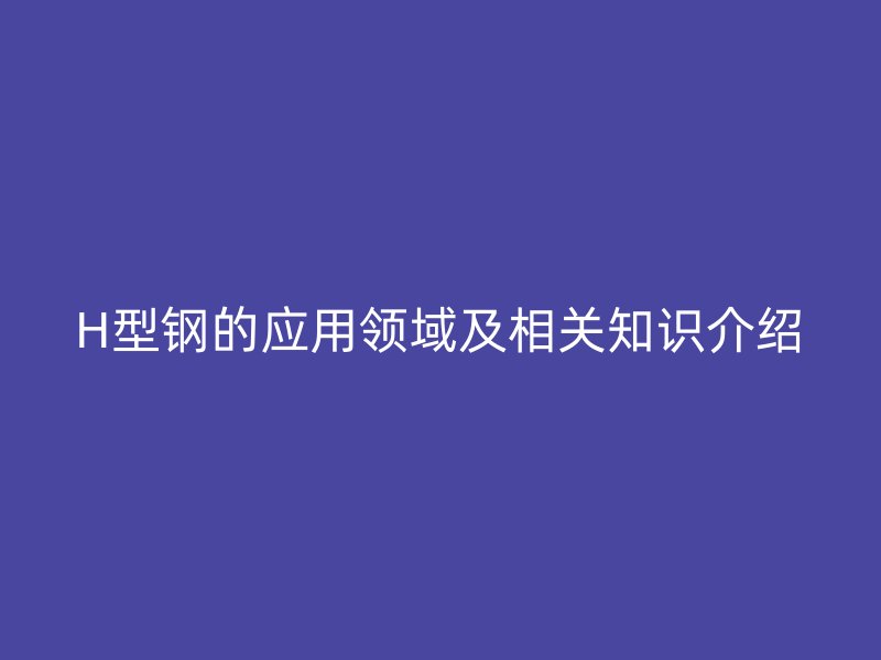 H型鋼的應(yīng)用領(lǐng)域及相關(guān)知識介紹