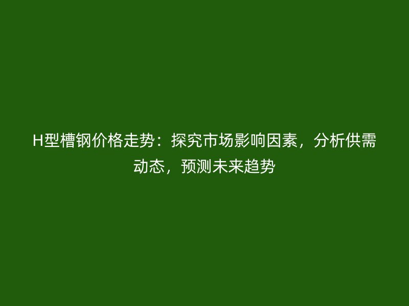 H型槽鋼價格走勢：探究市場影響因素，分析供需動態(tài)，預(yù)測未來趨勢