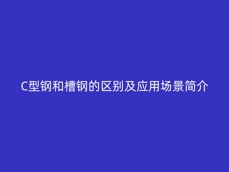 C型鋼和槽鋼的區(qū)別及應用場景簡介