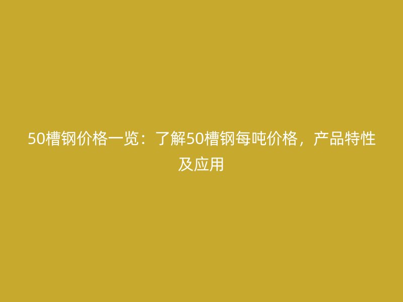 50槽鋼價格一覽：了解50槽鋼每噸價格，產(chǎn)品特性及應用