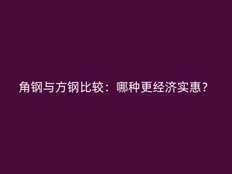 角鋼與方鋼比較：哪種更經(jīng)濟(jì)實(shí)惠？