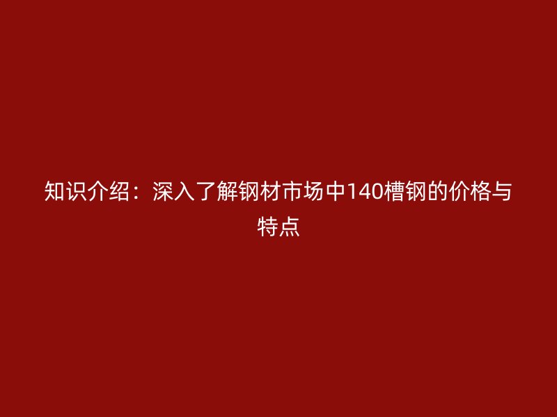 知識介紹：深入了解鋼材市場中140槽鋼的價格與特點