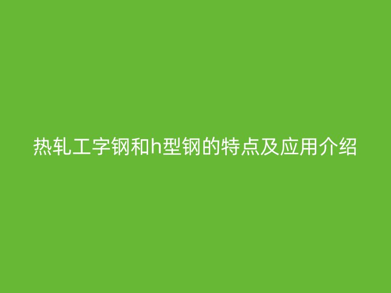 熱軋工字鋼和h型鋼的特點(diǎn)及應(yīng)用介紹