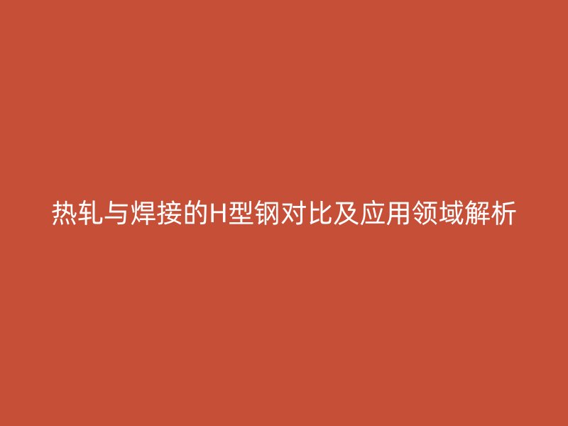 熱軋與焊接的H型鋼對比及應(yīng)用領(lǐng)域解析