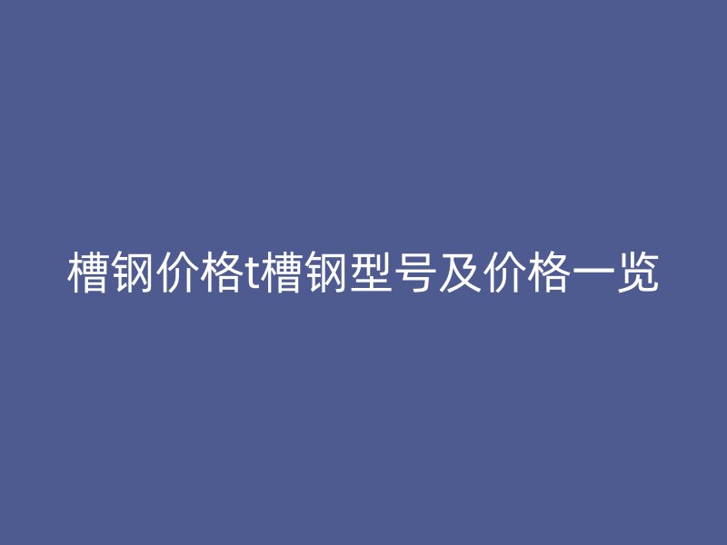 槽鋼價(jià)格t槽鋼型號(hào)及價(jià)格一覽