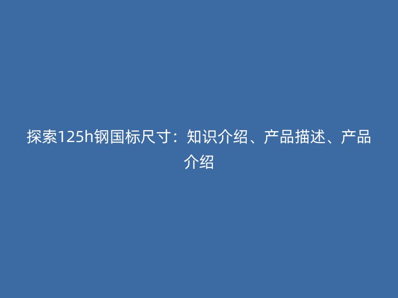 探索125h鋼國標尺寸：知識介紹、產(chǎn)品描述、產(chǎn)品介紹