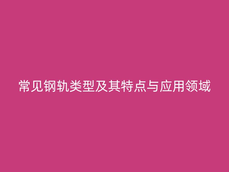 常見(jiàn)鋼軌類(lèi)型及其特點(diǎn)與應(yīng)用領(lǐng)域