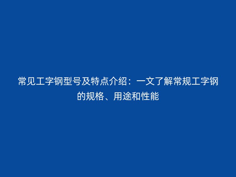 常見工字鋼型號及特點介紹：一文了解常規(guī)工字鋼的規(guī)格、用途和性能