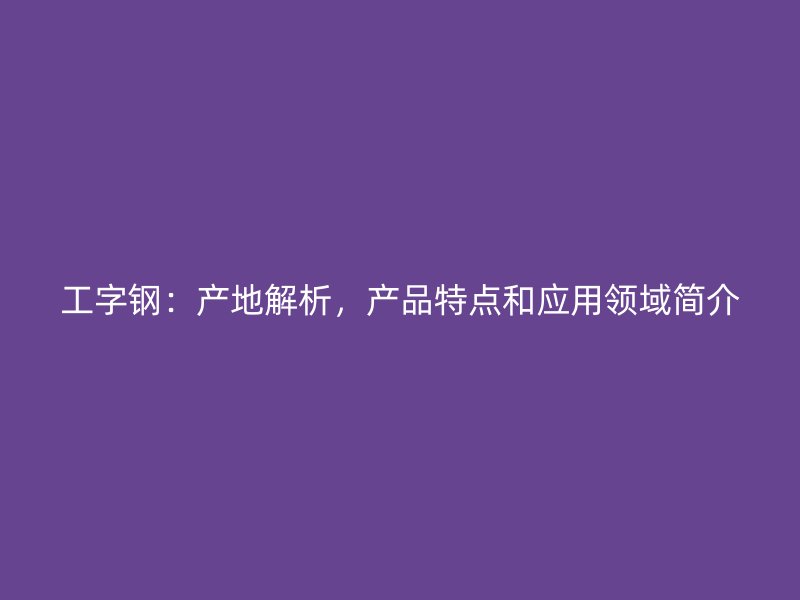工字鋼：產(chǎn)地解析，產(chǎn)品特點和應用領(lǐng)域簡介