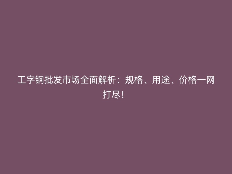 工字鋼批發(fā)市場(chǎng)全面解析：規(guī)格、用途、價(jià)格一網(wǎng)打盡！