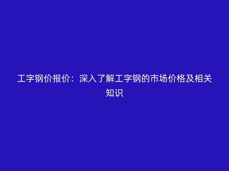 工字鋼價(jià)報(bào)價(jià)：深入了解工字鋼的市場(chǎng)價(jià)格及相關(guān)知識(shí)