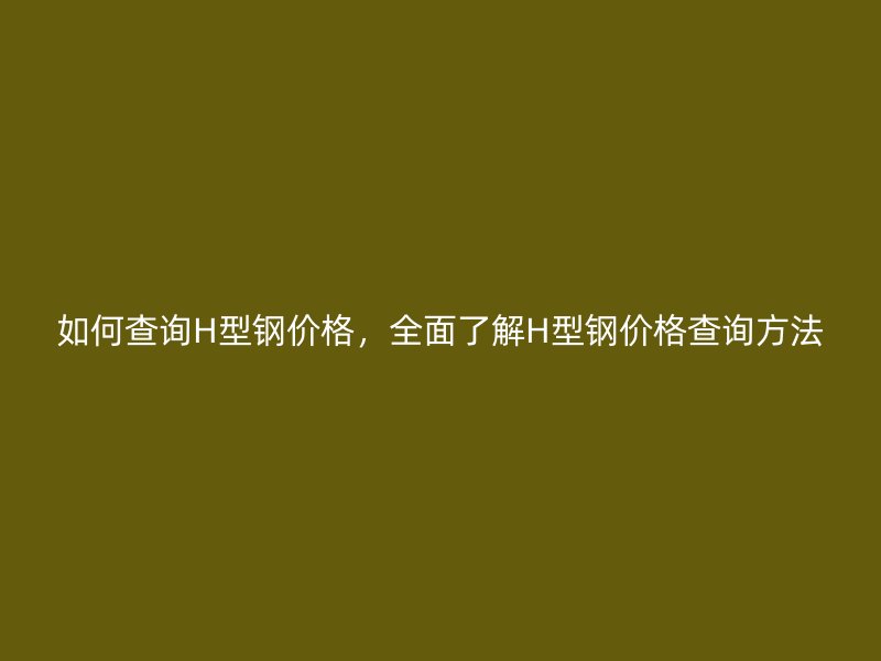 如何查詢H型鋼價格，全面了解H型鋼價格查詢方法