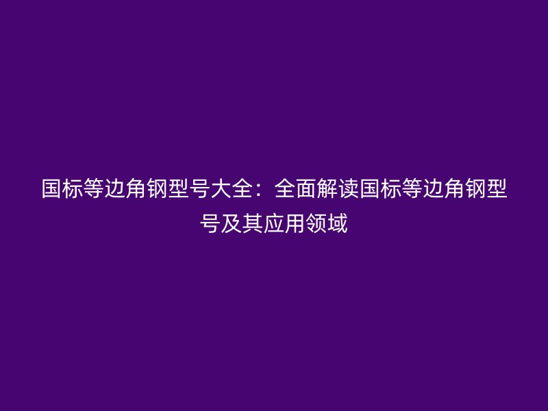 國標(biāo)等邊角鋼型號大全：全面解讀國標(biāo)等邊角鋼型號及其應(yīng)用領(lǐng)域