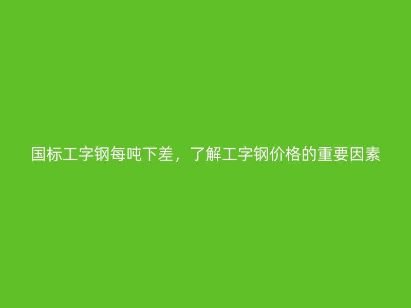 國(guó)標(biāo)工字鋼每噸下差，了解工字鋼價(jià)格的重要因素