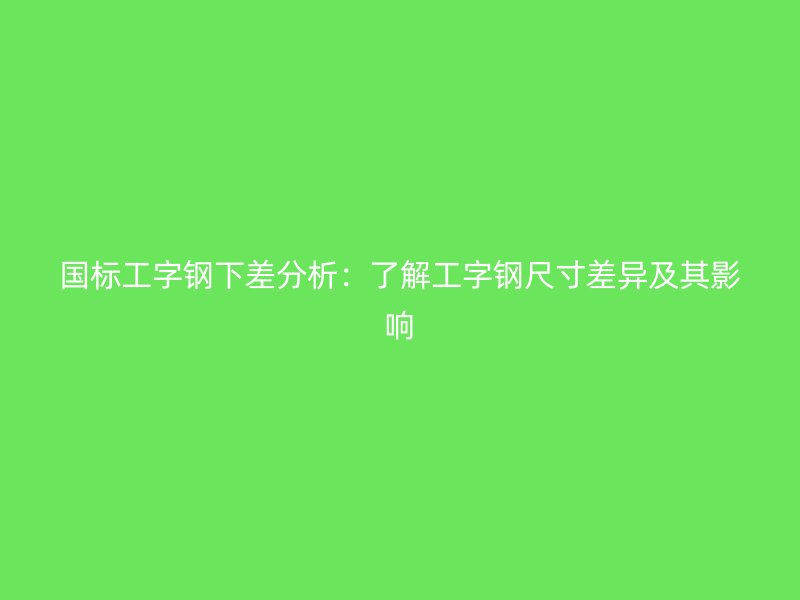 國標(biāo)工字鋼下差分析：了解工字鋼尺寸差異及其影響