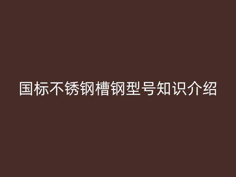 國標(biāo)不銹鋼槽鋼型號(hào)知識(shí)介紹
