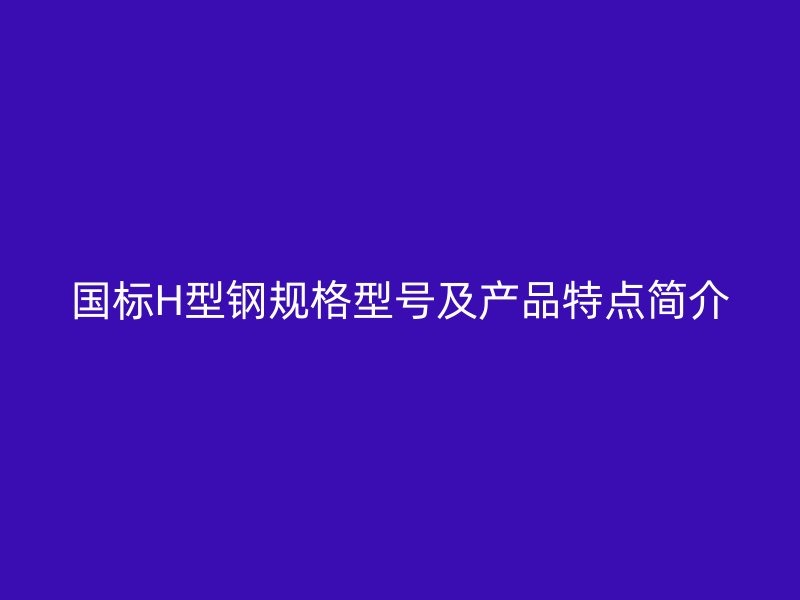 國標H型鋼規(guī)格型號及產(chǎn)品特點簡介