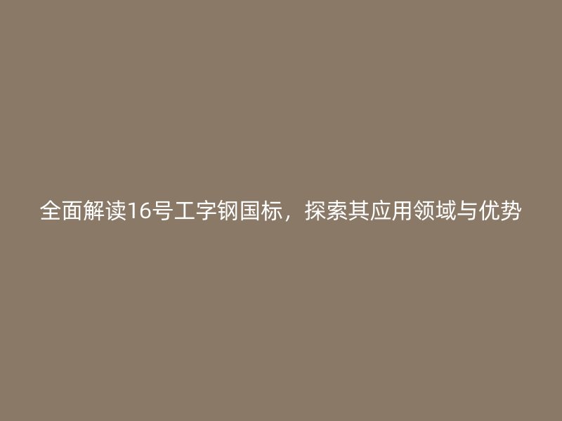 全面解讀16號工字鋼國標(biāo)，探索其應(yīng)用領(lǐng)域與優(yōu)勢