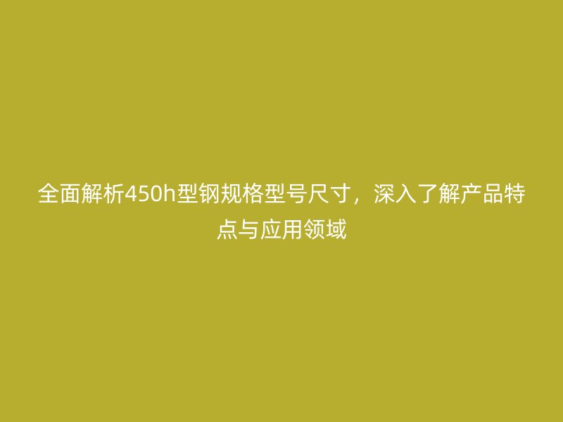 全面解析450h型鋼規(guī)格型號尺寸，深入了解產(chǎn)品特點與應用領域