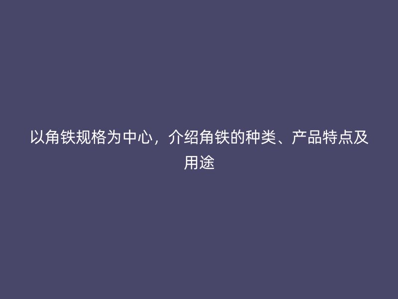 以角鐵規(guī)格為中心，介紹角鐵的種類、產(chǎn)品特點(diǎn)及用途