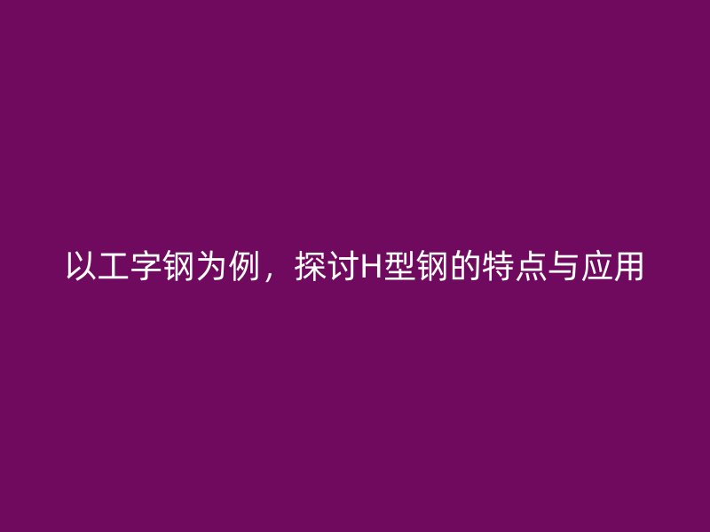 以工字鋼為例，探討H型鋼的特點(diǎn)與應(yīng)用