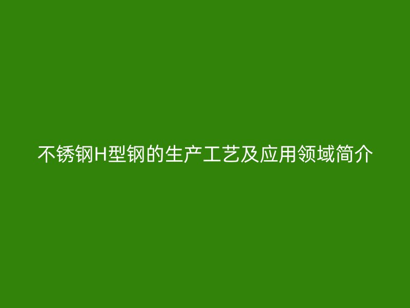 不銹鋼H型鋼的生產(chǎn)工藝及應(yīng)用領(lǐng)域簡介