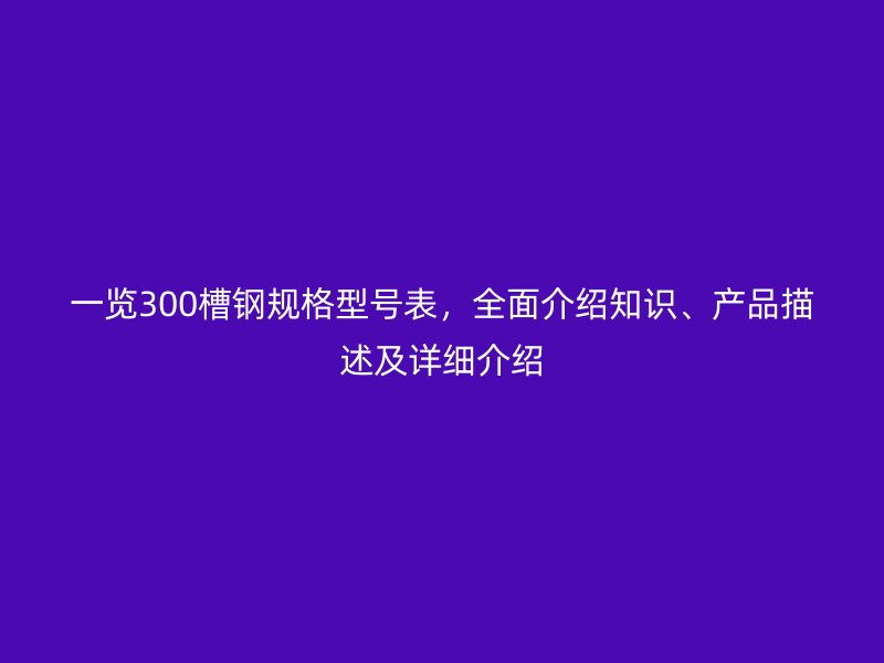 一覽300槽鋼規(guī)格型號(hào)表，全面介紹知識(shí)、產(chǎn)品描述及詳細(xì)介紹