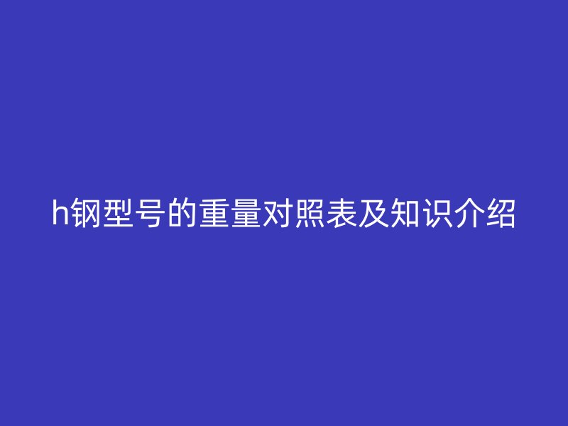 h鋼型號(hào)的重量對(duì)照表及知識(shí)介紹