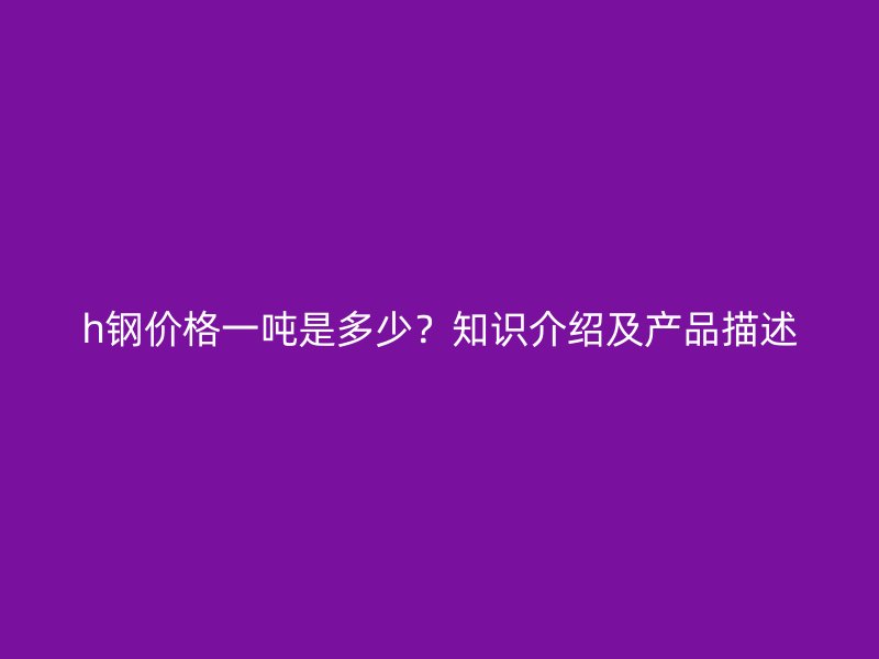 h鋼價(jià)格一噸是多少？知識(shí)介紹及產(chǎn)品描述