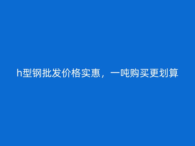h型鋼批發(fā)價格實惠，一噸購買更劃算