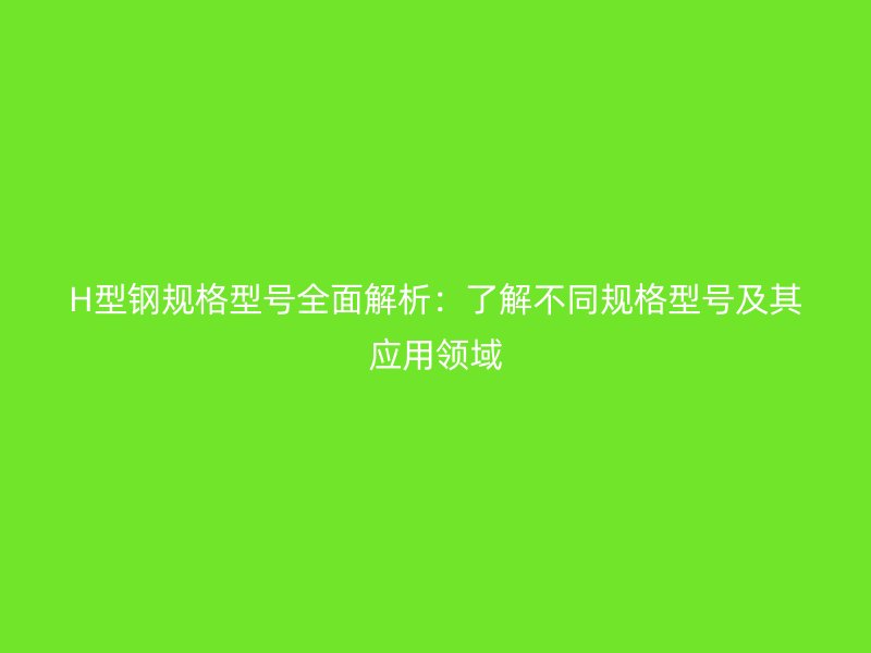 H型鋼規(guī)格型號全面解析：了解不同規(guī)格型號及其應用領(lǐng)域