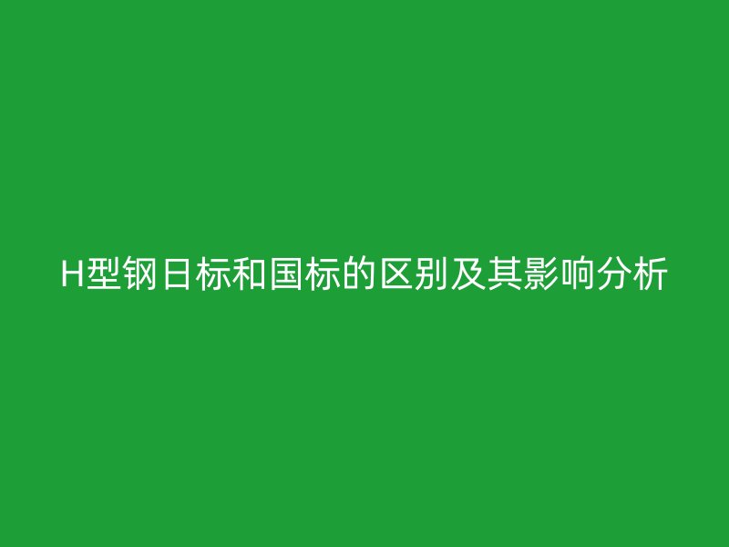 H型鋼日標(biāo)和國(guó)標(biāo)的區(qū)別及其影響分析