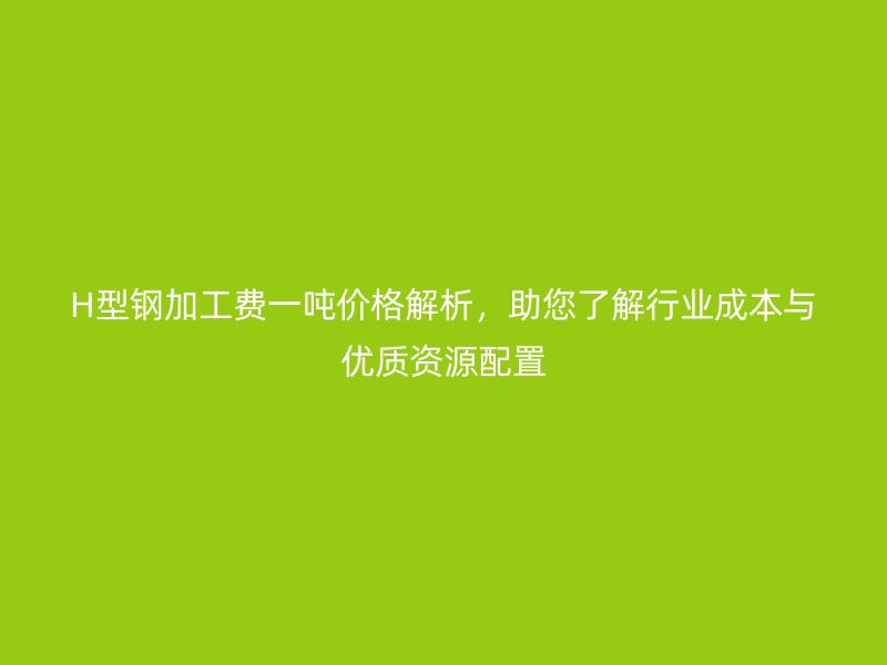 H型鋼加工費(fèi)一噸價(jià)格解析，助您了解行業(yè)成本與優(yōu)質(zhì)資源配置
