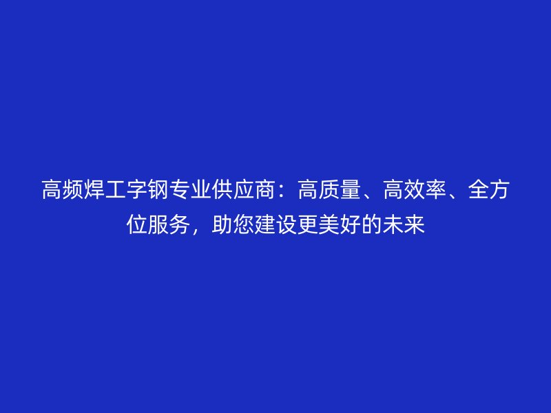 高頻焊工字鋼專業(yè)供應(yīng)商：高質(zhì)量、高效率、全方位服務(wù)，助您建設(shè)更美好的未來