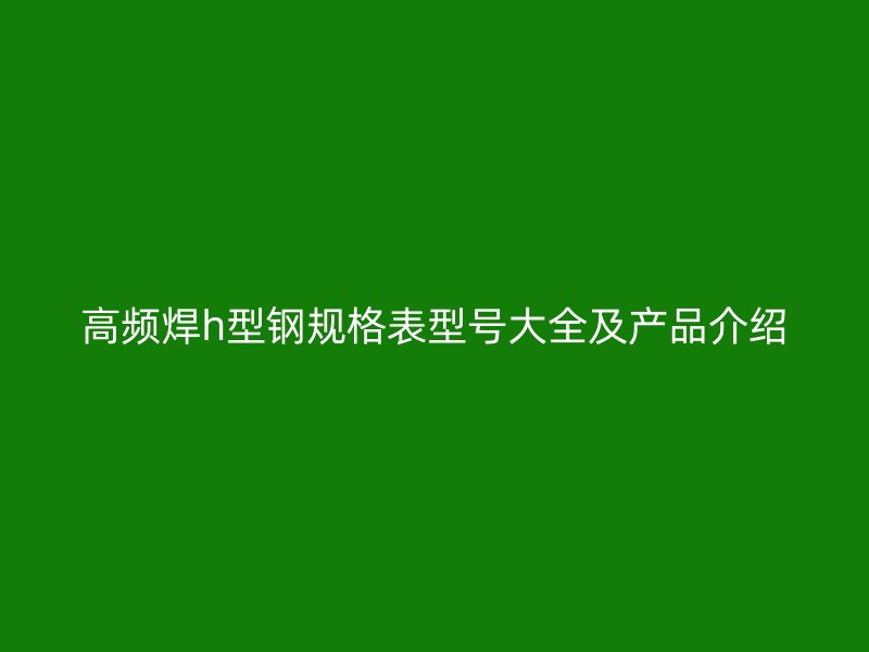 高頻焊h型鋼規(guī)格表型號大全及產(chǎn)品介紹
