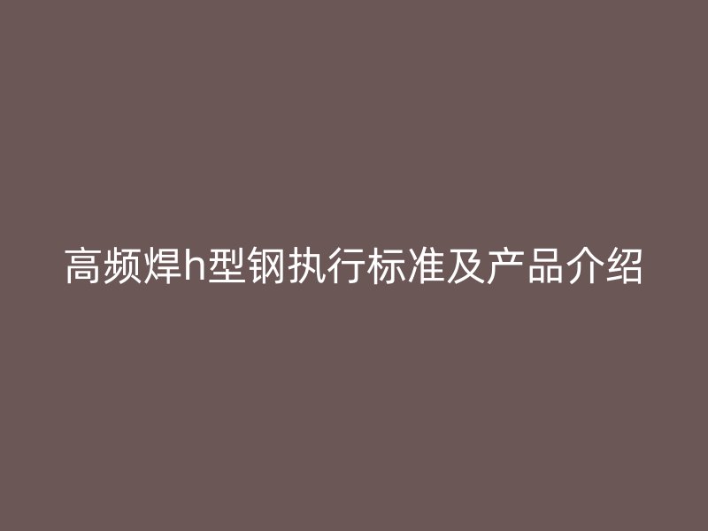 高頻焊h型鋼執(zhí)行標(biāo)準(zhǔn)及產(chǎn)品介紹