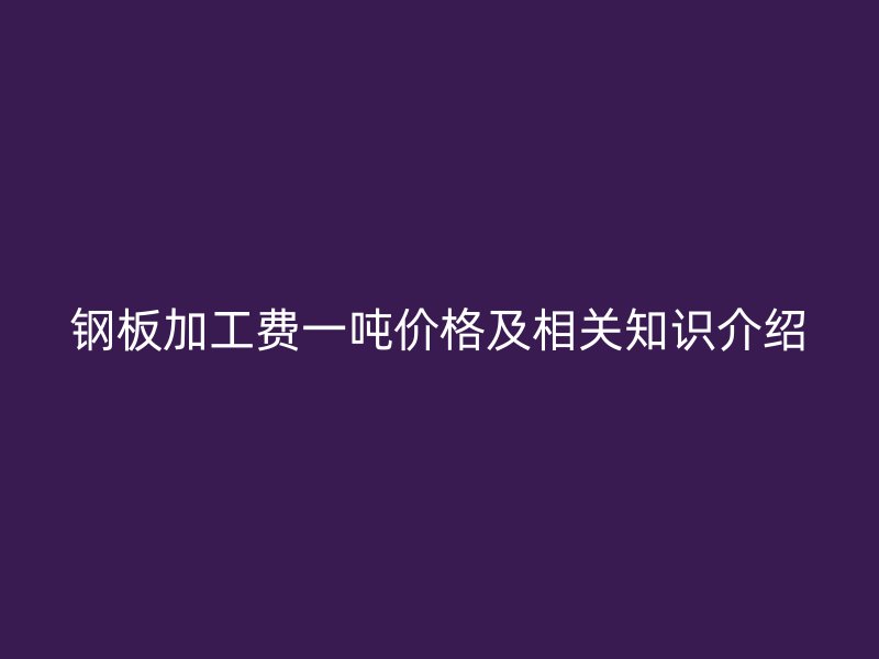 鋼板加工費一噸價格及相關(guān)知識介紹