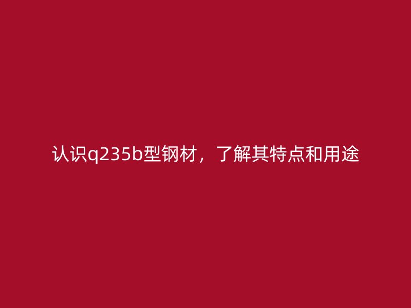 認識q235b型鋼材，了解其特點和用途
