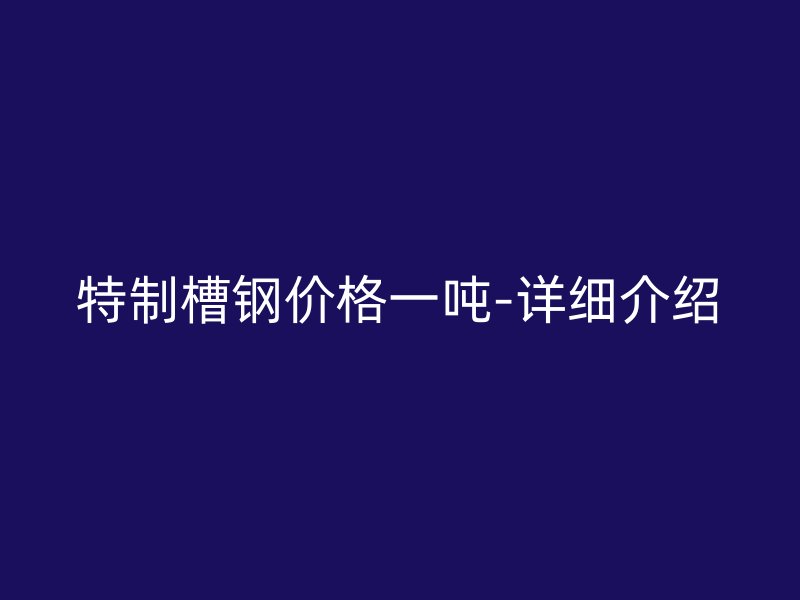 特制槽鋼價(jià)格一噸-詳細(xì)介紹