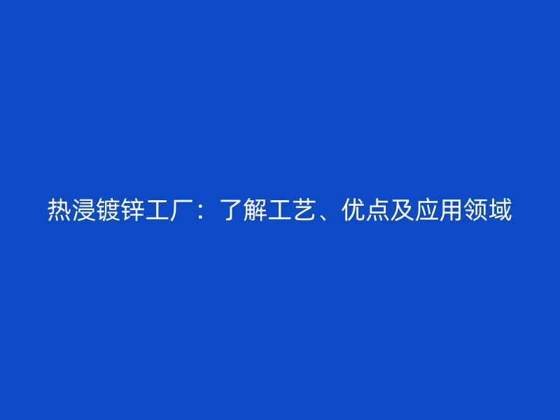 熱浸鍍鋅工廠：了解工藝、優(yōu)點(diǎn)及應(yīng)用領(lǐng)域