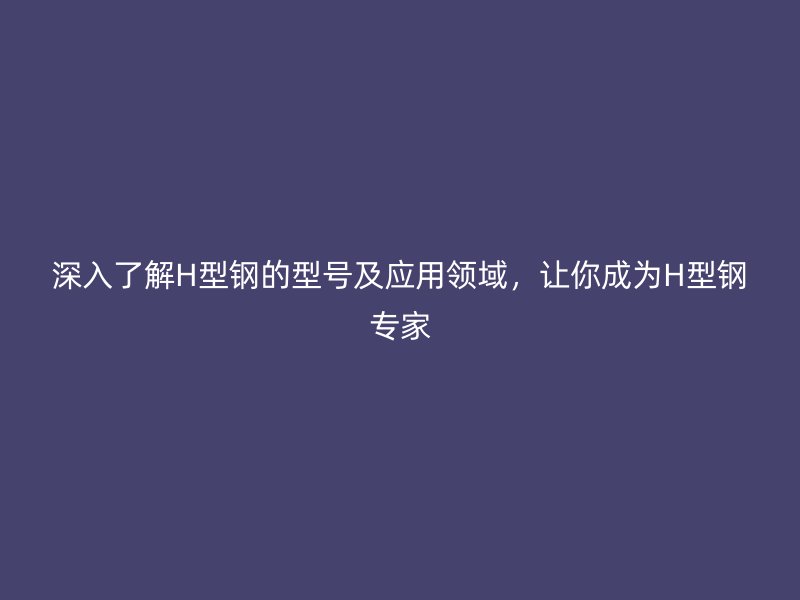 深入了解H型鋼的型號(hào)及應(yīng)用領(lǐng)域，讓你成為H型鋼專家