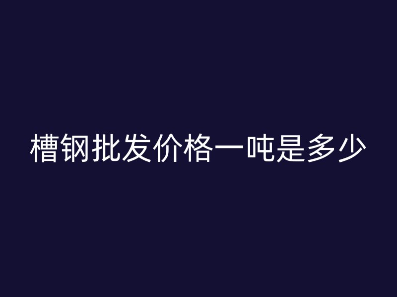 槽鋼批發(fā)價(jià)格一噸是多少