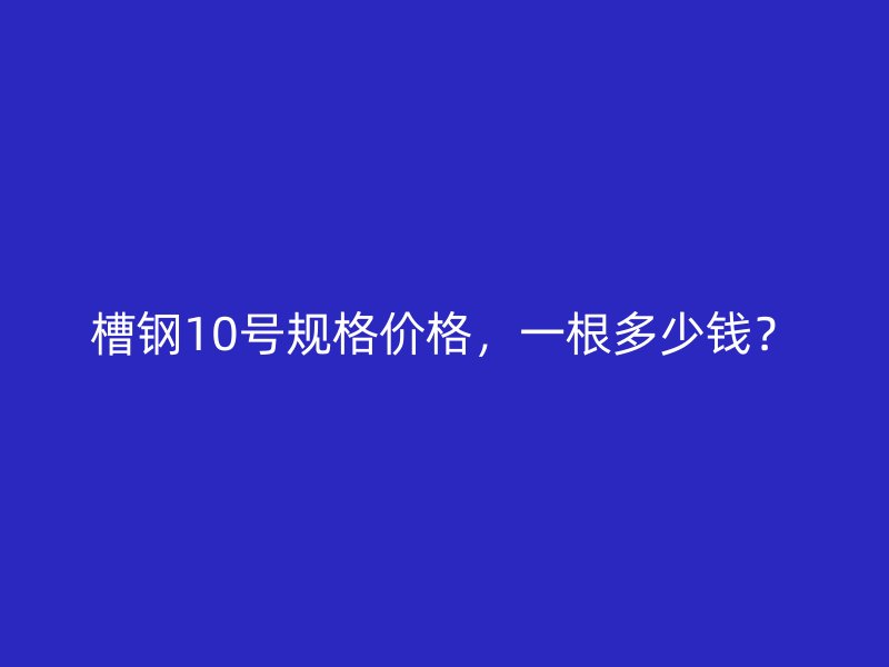 槽鋼10號(hào)規(guī)格價(jià)格，一根多少錢？