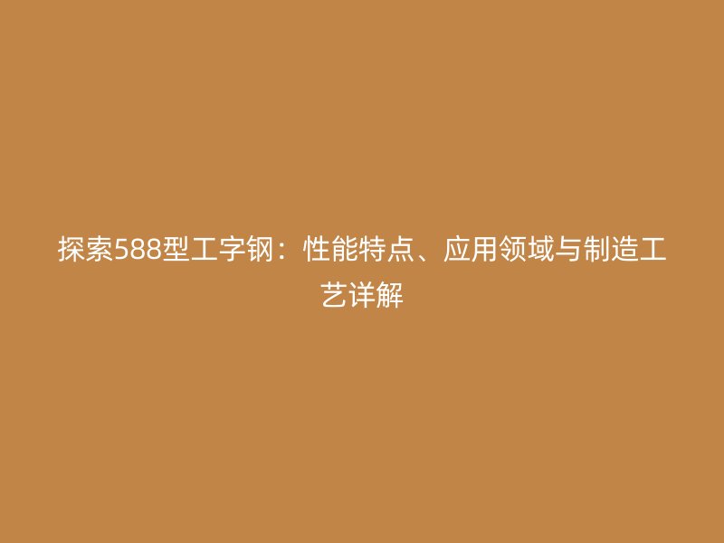 探索588型工字鋼：性能特點(diǎn)、應(yīng)用領(lǐng)域與制造工藝詳解