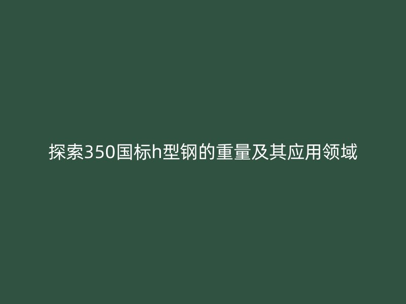 探索350國標h型鋼的重量及其應用領域