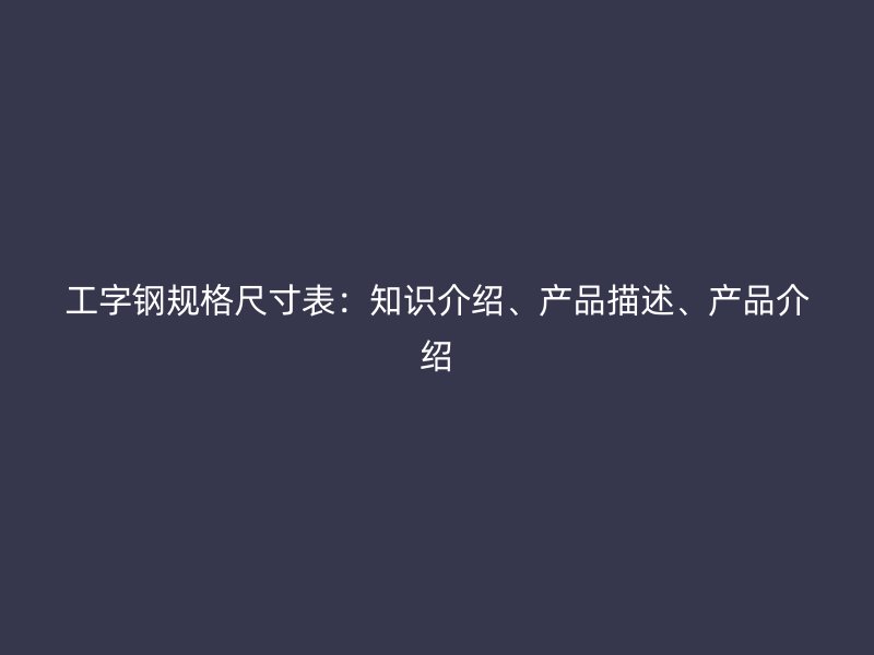工字鋼規(guī)格尺寸表：知識介紹、產(chǎn)品描述、產(chǎn)品介紹
