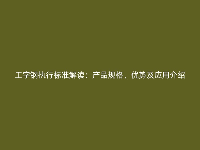 工字鋼執(zhí)行標(biāo)準(zhǔn)解讀：產(chǎn)品規(guī)格、優(yōu)勢(shì)及應(yīng)用介紹