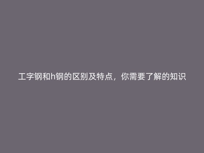 工字鋼和h鋼的區(qū)別及特點，你需要了解的知識