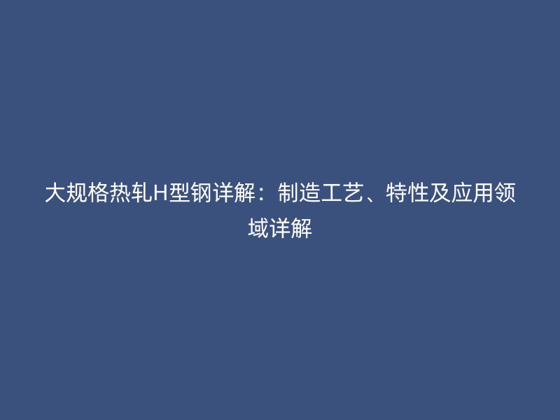 大規(guī)格熱軋H型鋼詳解：制造工藝、特性及應(yīng)用領(lǐng)域詳解